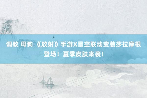 调教 母狗 《放射》手游X星空联动变装莎拉摩根登场！夏季皮肤来袭！