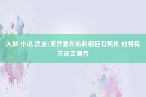 人妖 小说 澳波:斯宾塞在热刺细目有契机 他将我方决定畴昔