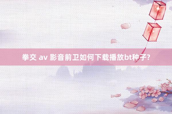 拳交 av 影音前卫如何下载播放bt种子?