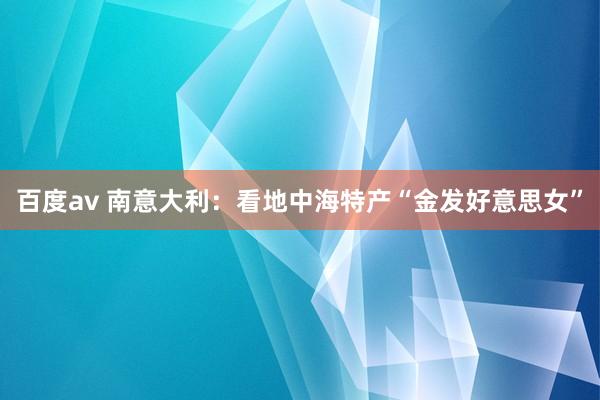 百度av 南意大利：看地中海特产“金发好意思女”