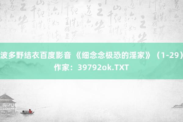 波多野结衣百度影音 《细念念极恐的淫家》(1-29)作家:39792ok.TXT