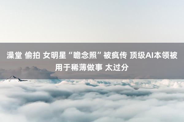 澡堂 偷拍 女明星“瞻念照”被疯传 顶级AI本领被用于稀薄做事 太过分