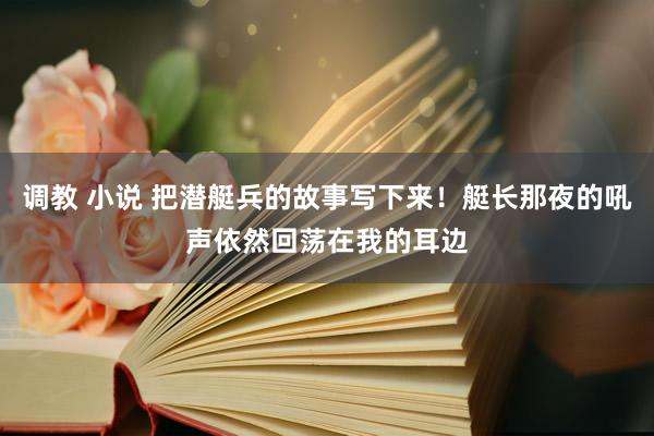 调教 小说 把潜艇兵的故事写下来！艇长那夜的吼声依然回荡在我的耳边