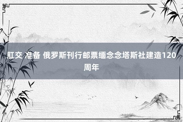肛交 准备 俄罗斯刊行邮票缅念念塔斯社建造120周年