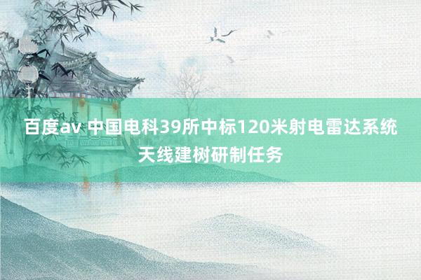 百度av 中国电科39所中标120米射电雷达系统天线建树研制任务