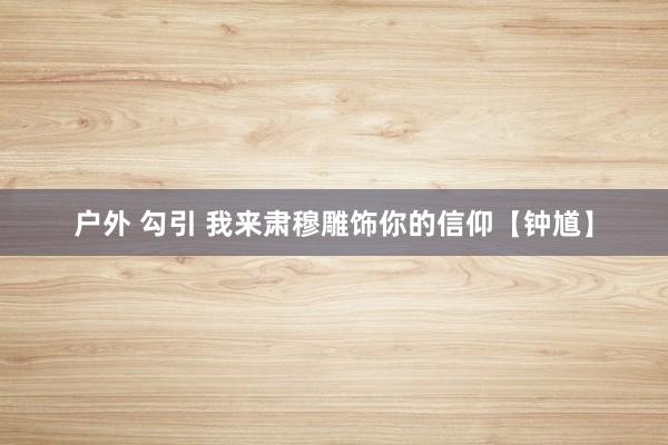户外 勾引 我来肃穆雕饰你的信仰【钟馗】