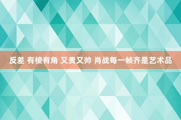 反差 有棱有角 又贵又帅 肖战每一帧齐是艺术品