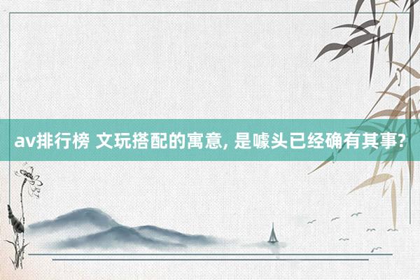 av排行榜 文玩搭配的寓意， 是噱头已经确有其事?