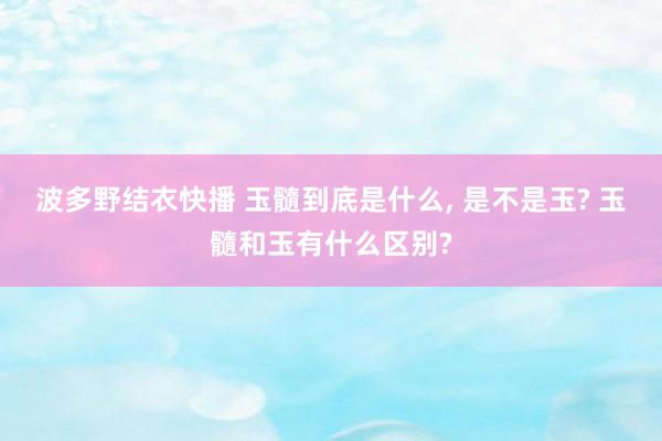 波多野结衣快播 玉髓到底是什么， 是不是玉? 玉髓和玉有什么区别?