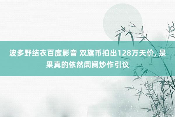 波多野结衣百度影音 双旗币拍出128万天价， 是果真的依然阛阓炒作引议