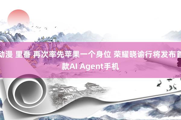 动漫 里番 再次率先苹果一个身位 荣耀晓谕行将发布首款AI Agent手机