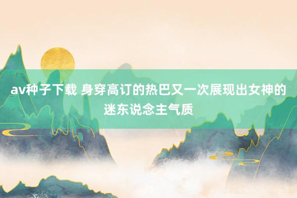 av种子下载 身穿高订的热巴又一次展现出女神的迷东说念主气质