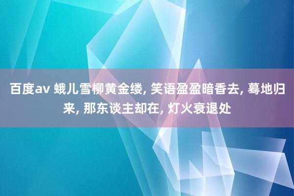 百度av 蛾儿雪柳黄金缕， 笑语盈盈暗香去， 蓦地归来， 那东谈主却在， 灯火衰退处