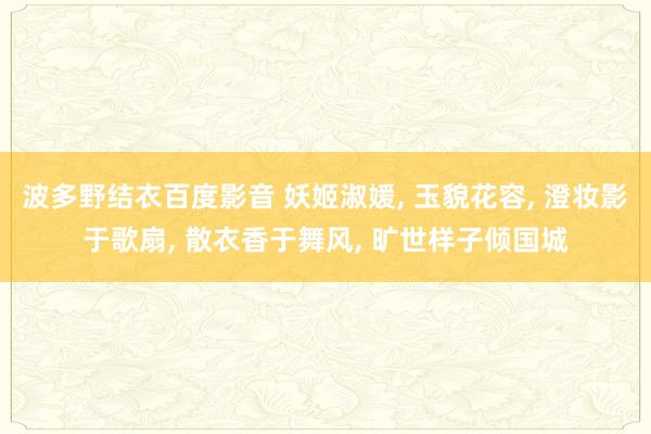 波多野结衣百度影音 妖姬淑媛， 玉貌花容， 澄妆影于歌扇， 散衣香于舞风， 旷世样子倾国城
