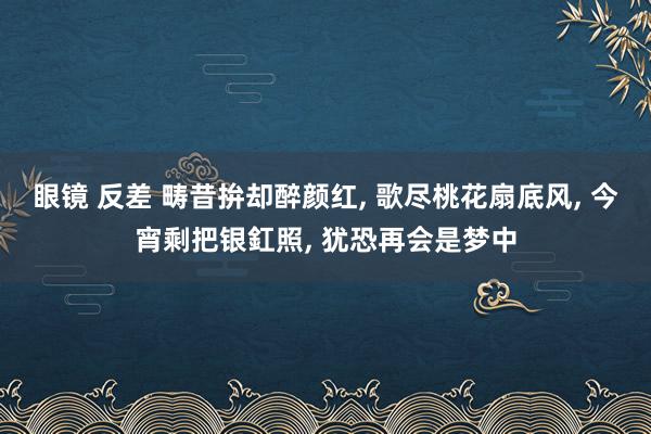眼镜 反差 畴昔拚却醉颜红， 歌尽桃花扇底风， 今宵剩把银釭照， 犹恐再会是梦中
