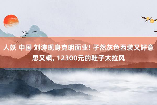 人妖 中国 刘涛现身克明面业! 孑然灰色西装又好意思又飒， 12300元的鞋子太拉风