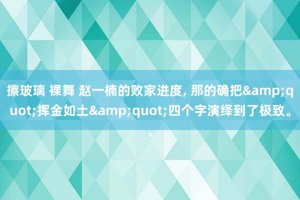 擦玻璃 裸舞 赵一楠的败家进度， 那的确把&quot;挥金如土&quot;四个字演绎到了极致。
