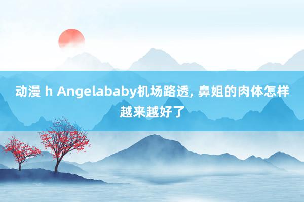 动漫 h Angelababy机场路透， 鼻姐的肉体怎样越来越好了