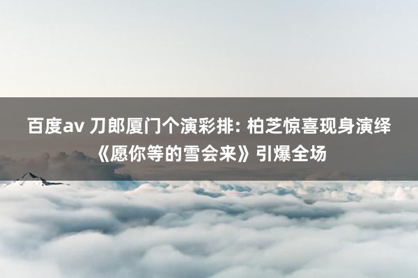 百度av 刀郎厦门个演彩排: 柏芝惊喜现身演绎《愿你等的雪会来》引爆全场