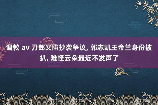 调教 av 刀郎又陷抄袭争议， 郭志凯王金兰身份被扒， 难怪云朵最近不发声了