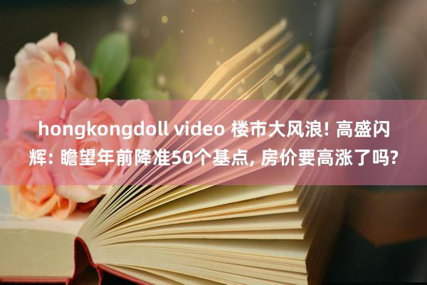 hongkongdoll video 楼市大风浪! 高盛闪辉: 瞻望年前降准50个基点， 房价要高涨了吗?