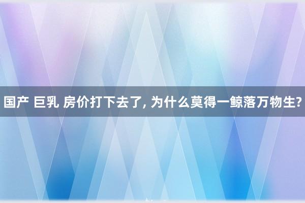 国产 巨乳 房价打下去了， 为什么莫得一鲸落万物生?