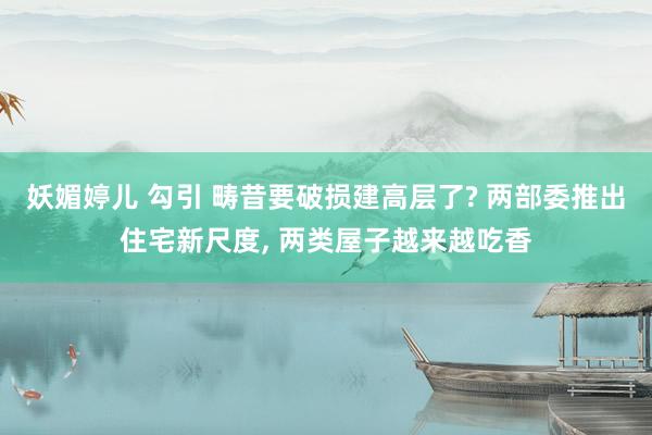 妖媚婷儿 勾引 畴昔要破损建高层了? 两部委推出住宅新尺度， 两类屋子越来越吃香