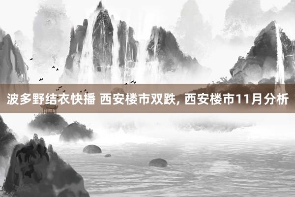 波多野结衣快播 西安楼市双跌， 西安楼市11月分析