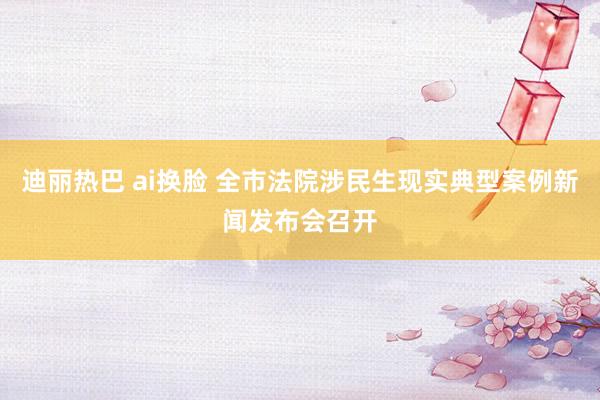 迪丽热巴 ai换脸 全市法院涉民生现实典型案例新闻发布会召开
