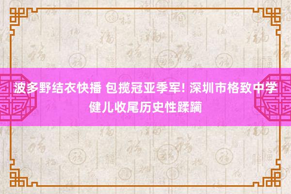 波多野结衣快播 包揽冠亚季军! 深圳市格致中学健儿收尾历史性蹂躏