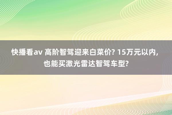 快播看av 高阶智驾迎来白菜价? 15万元以内， 也能买激光雷达智驾车型?