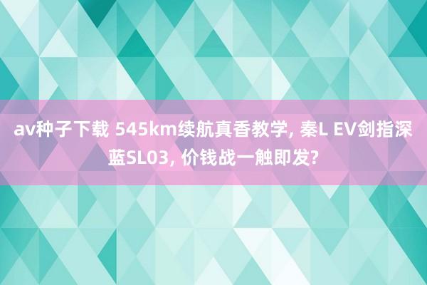 av种子下载 545km续航真香教学， 秦L EV剑指深蓝SL03， 价钱战一触即发?