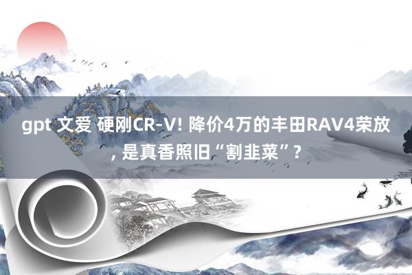 gpt 文爱 硬刚CR-V! 降价4万的丰田RAV4荣放， 是真香照旧“割韭菜”?