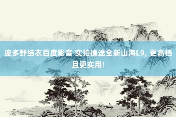 波多野结衣百度影音 实拍捷途全新山海L9， 更高档且更实用!