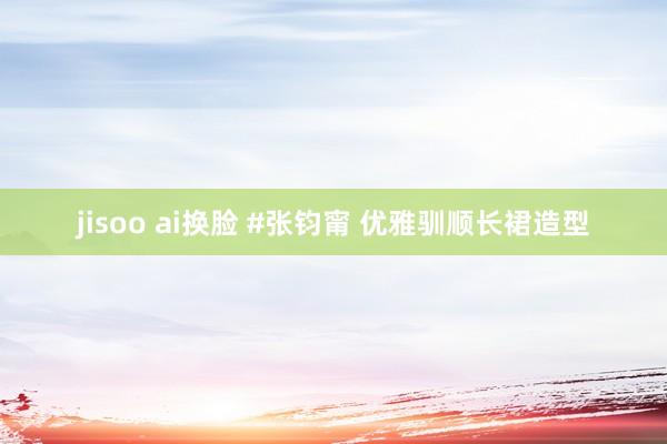 jisoo ai换脸 #张钧甯 优雅驯顺长裙造型
