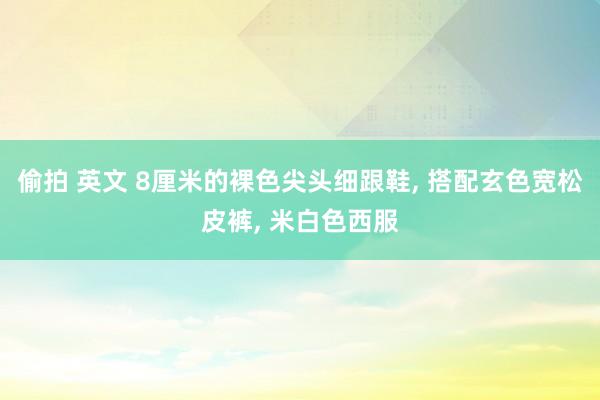 偷拍 英文 8厘米的裸色尖头细跟鞋， 搭配玄色宽松皮裤， 米白色西服