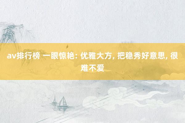 av排行榜 一眼惊艳: 优雅大方， 把稳秀好意思， 很难不爱