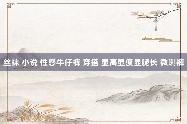 丝袜 小说 性感牛仔裤 穿搭 显高显瘦显腿长 微喇裤