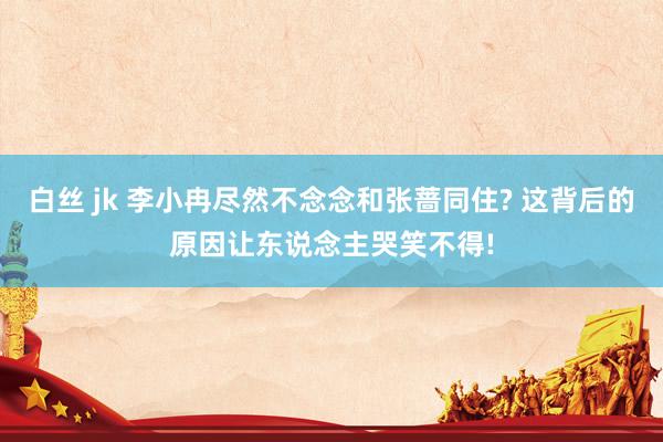 白丝 jk 李小冉尽然不念念和张蔷同住? 这背后的原因让东说念主哭笑不得!
