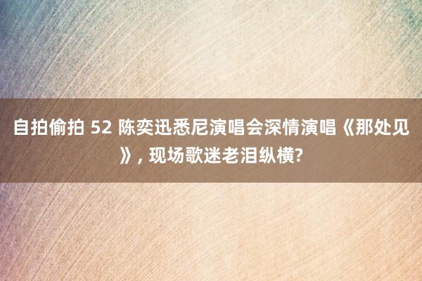 自拍偷拍 52 陈奕迅悉尼演唱会深情演唱《那处见》， 现场歌迷老泪纵横?