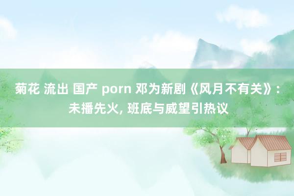 菊花 流出 国产 porn 邓为新剧《风月不有关》: 未播先火， 班底与威望引热议
