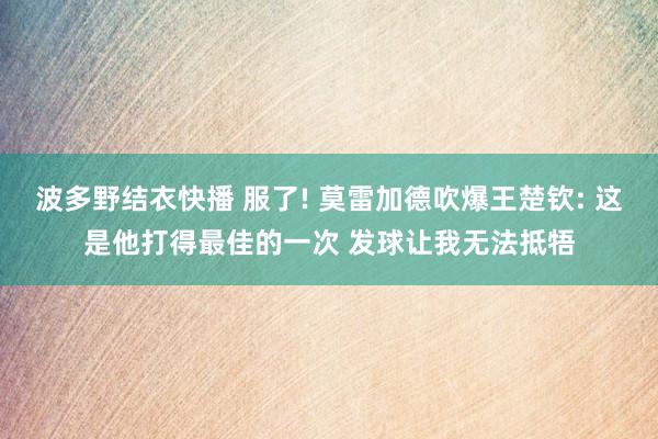 波多野结衣快播 服了! 莫雷加德吹爆王楚钦: 这是他打得最佳的一次 发球让我无法抵牾
