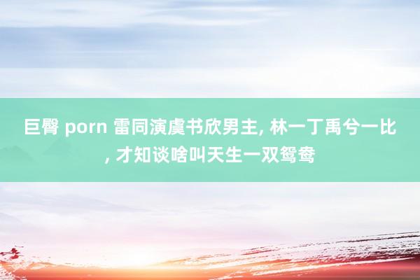 巨臀 porn 雷同演虞书欣男主， 林一丁禹兮一比， 才知谈啥叫天生一双鸳鸯