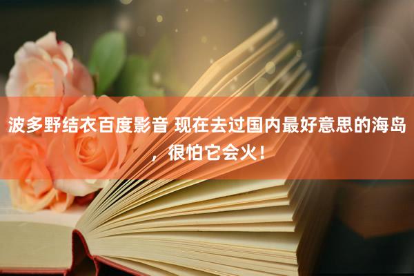 波多野结衣百度影音 现在去过国内最好意思的海岛，很怕它会火！