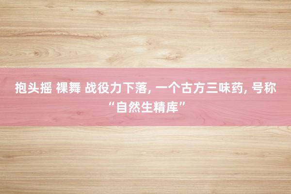 抱头摇 裸舞 战役力下落， 一个古方三味药， 号称“自然生精库”