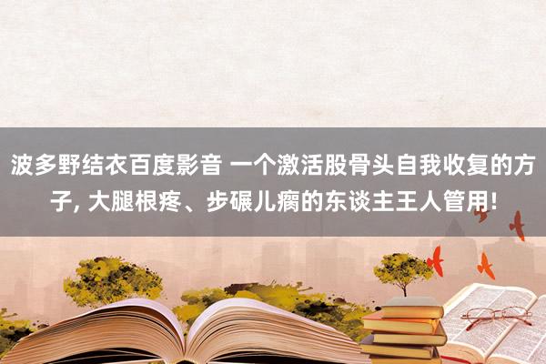 波多野结衣百度影音 一个激活股骨头自我收复的方子， 大腿根疼、步碾儿瘸的东谈主王人管用!