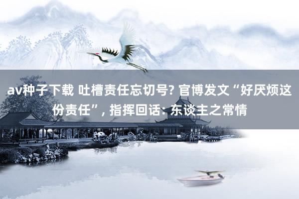 av种子下载 吐槽责任忘切号? 官博发文“好厌烦这份责任”， 指挥回话: 东谈主之常情