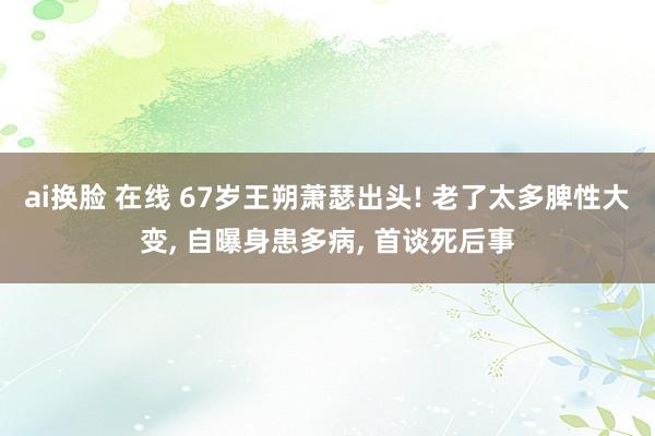 ai换脸 在线 67岁王朔萧瑟出头! 老了太多脾性大变， 自曝身患多病， 首谈死后事