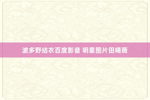 波多野结衣百度影音 明星图片田曦薇