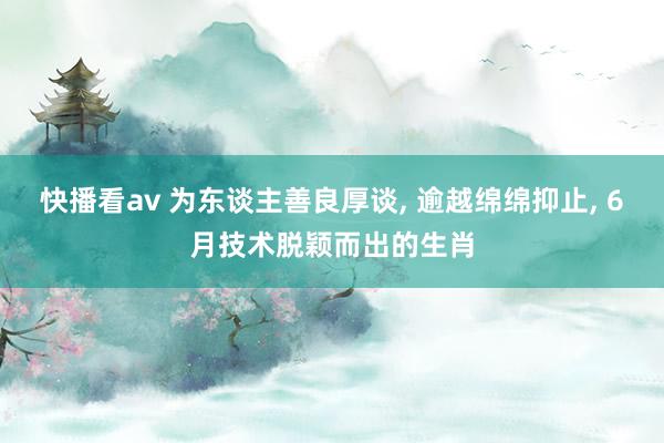 快播看av 为东谈主善良厚谈， 逾越绵绵抑止， 6月技术脱颖而出的生肖